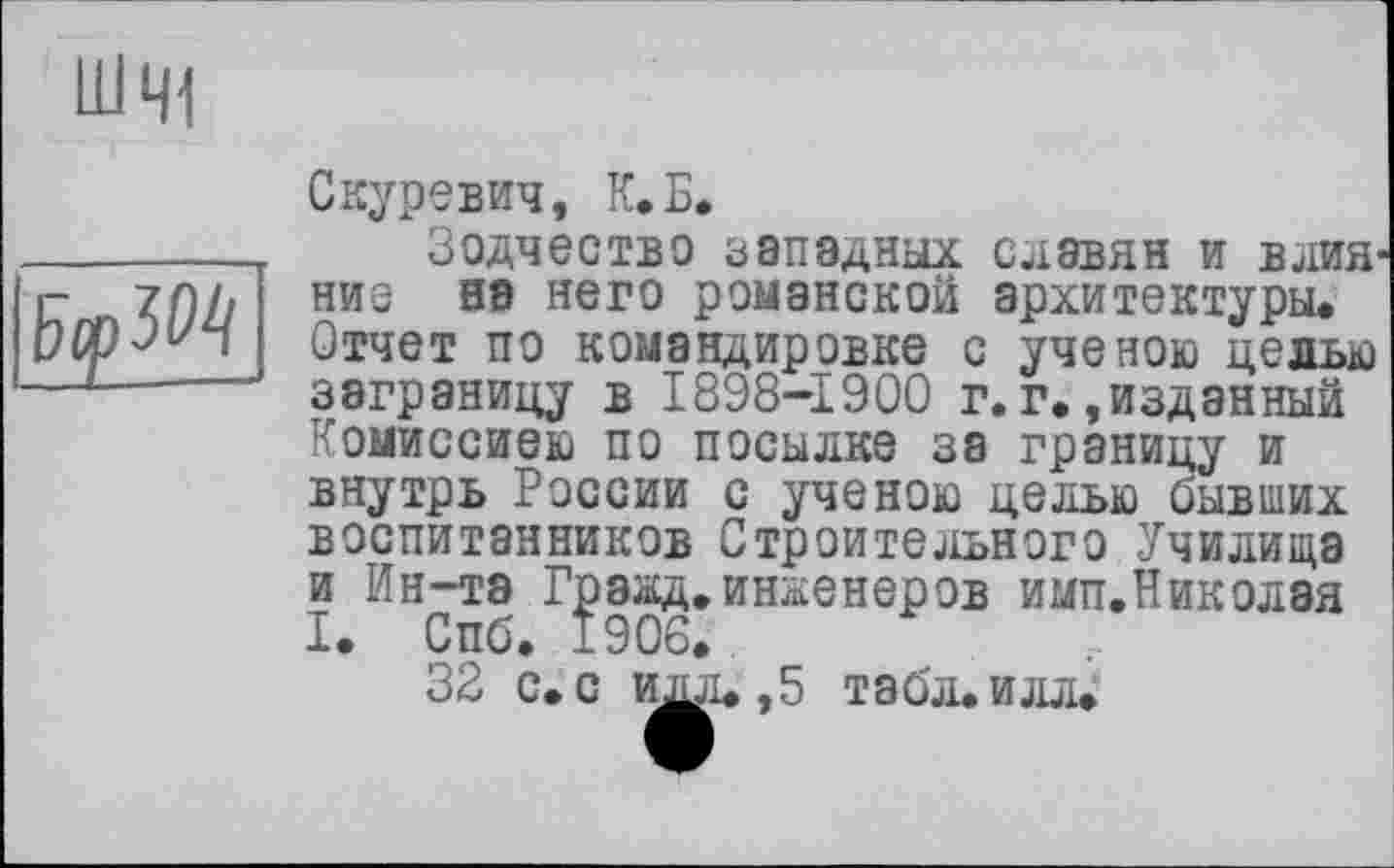 ﻿ШЧ1

Скуревич, К.Б.
Зодчество западных славян и влияние на него романской архитектуры. Отчет по командировке с ученою целью заграницу в 1898-1900 г.г.»изданный Комиссиею по посылке за границу и внутрь России с ученою целью бывших воспитанников Строительного Училища и Ин-та Гражд.инженеров имп.Николая I. Спб. 1906.
32 с. с ида. ,5 табл. илл.